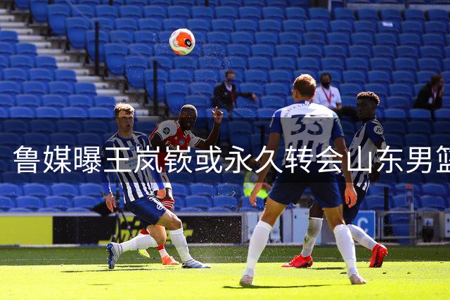 鲁媒曝王岚嵚或永久转会山东男篮 三方交易进入最后阶段